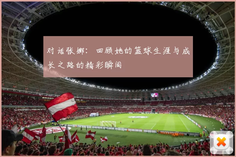 对话张娜:回顾她的篮球生涯与成长之路的精彩瞬间