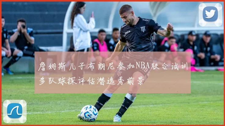 詹姆斯儿子布朗尼参加NBA联合试训多队球探评估潜选秀前景