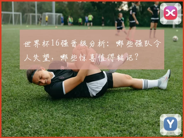 世界杯16强晋级分析:哪些强队令人失望,哪些惊喜值得铭记?