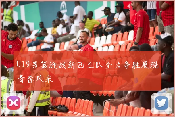 U19男篮迎战新西兰队全力争胜展现青春风采