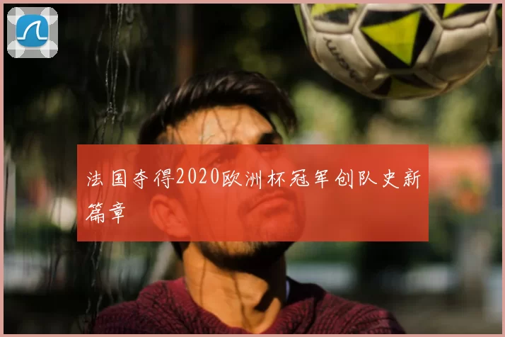 法国夺得2020欧洲杯冠军创队史新篇章