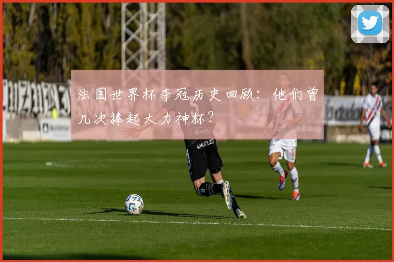 法国世界杯夺冠历史回顾：他们曾几次捧起大力神杯？