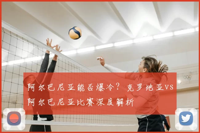 阿尔巴尼亚能否爆冷?克罗地亚vs阿尔巴尼亚比赛深度解析