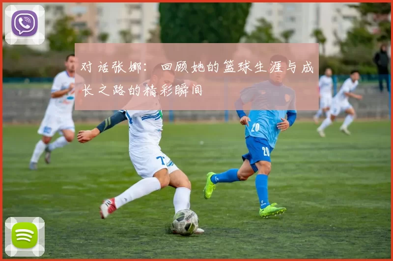 对话张娜:回顾她的篮球生涯与成长之路的精彩瞬间