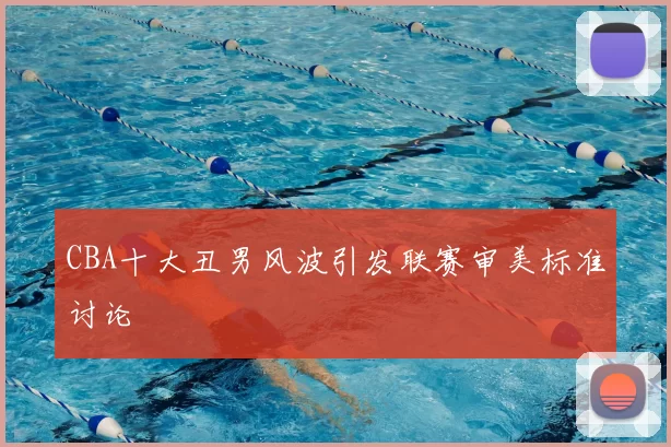 CBA十大丑男风波引发联赛审美标准讨论
