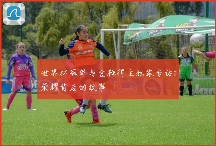 世界杯冠军与金靴得主独家专访:荣耀背后的故事