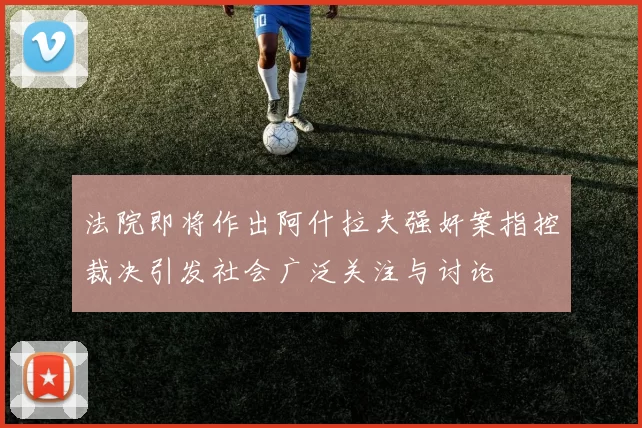 法院即将作出阿什拉夫强奸案指控裁决引发社会广泛关注与讨论
