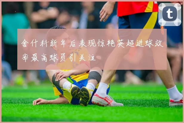 舍什科新年后表现惊艳英超进球效率最高球员引关注