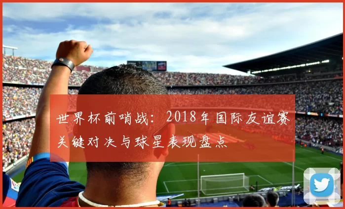 世界杯前哨战:2018年国际友谊赛关键对决与球星表现盘点