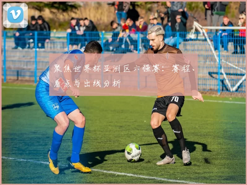 聚焦世界杯亚洲区六强赛：赛程、看点与出线分析