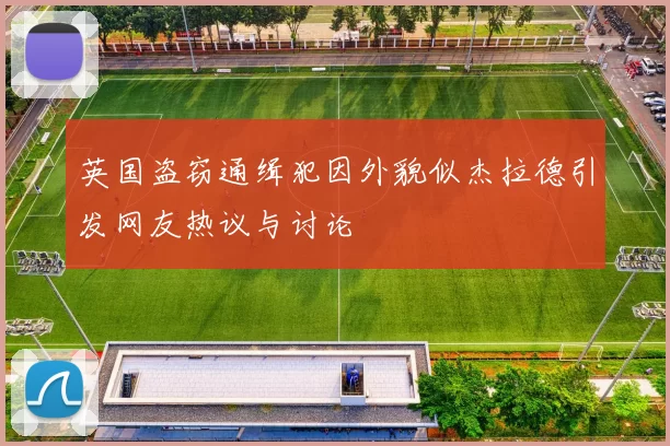 英国盗窃通缉犯因外貌似杰拉德引发网友热议与讨论