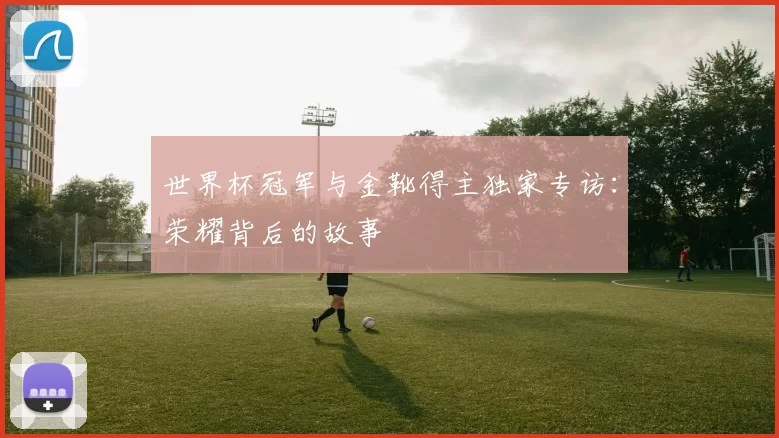 世界杯冠军与金靴得主独家专访:荣耀背后的故事
