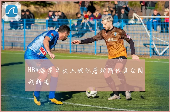 NBA球星年收入破亿詹姆斯代言合同创新高