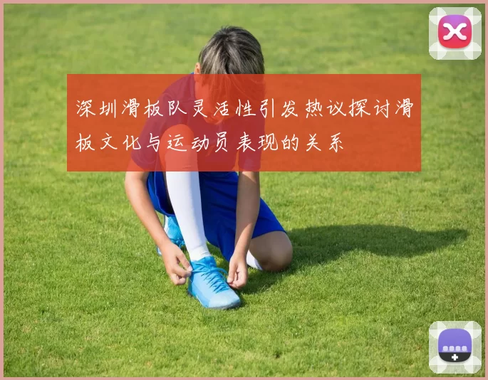深圳滑板队灵活性引发热议探讨滑板文化与运动员表现的关系