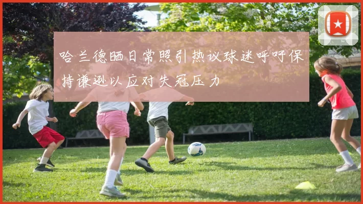 哈兰德晒日常照引热议球迷呼吁保持谦逊以应对失冠压力