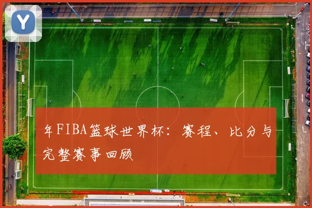 年FIBA篮球世界杯:赛程、比分与完整赛事回顾
