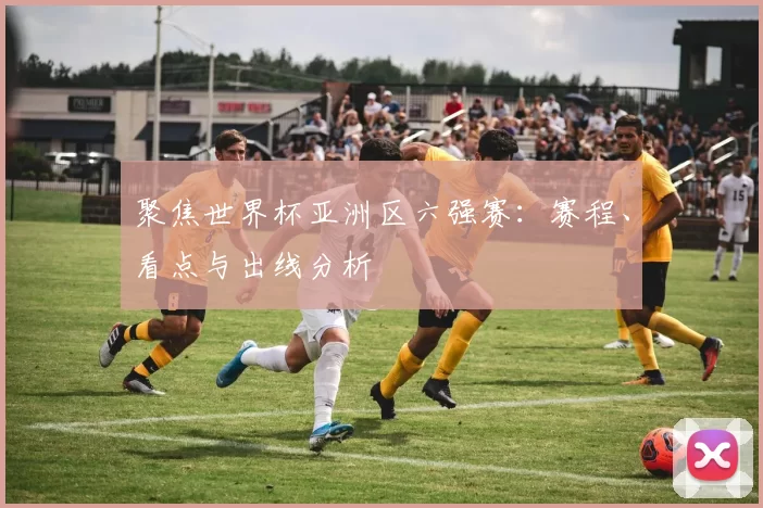 聚焦世界杯亚洲区六强赛:赛程、看点与出线分析