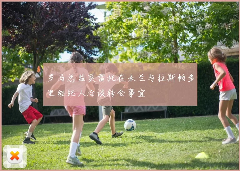 罗马总监莫雷托在米兰与拉斯帕多里经纪人洽谈转会事宜