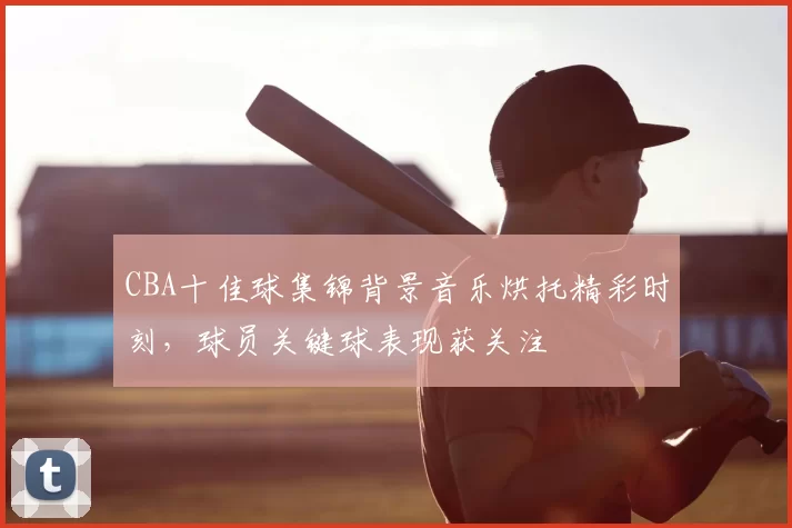 CBA十佳球集锦背景音乐烘托精彩时刻,球员关键球表现获关注