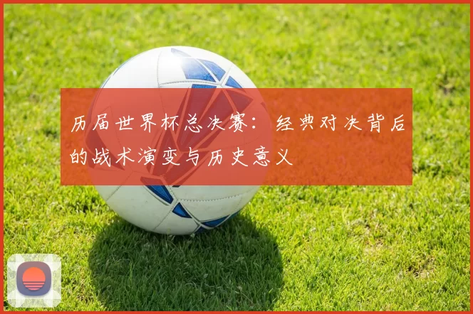 历届世界杯总决赛:经典对决背后的战术演变与历史意义