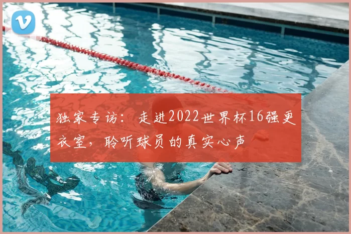 独家专访:走进2022世界杯16强更衣室,聆听球员的真实心声