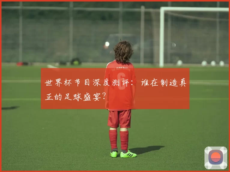 世界杯节目深度测评:谁在制造真正的足球盛宴?