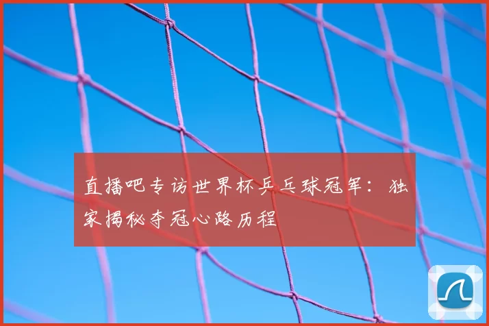 直播吧专访世界杯乒乓球冠军：独家揭秘夺冠心路历程