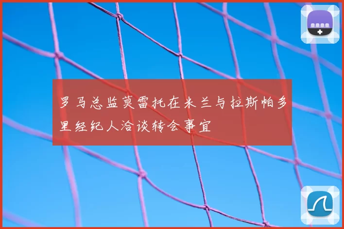 罗马总监莫雷托在米兰与拉斯帕多里经纪人洽谈转会事宜