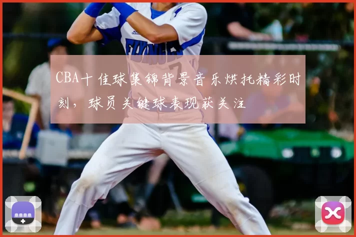 CBA十佳球集锦背景音乐烘托精彩时刻,球员关键球表现获关注