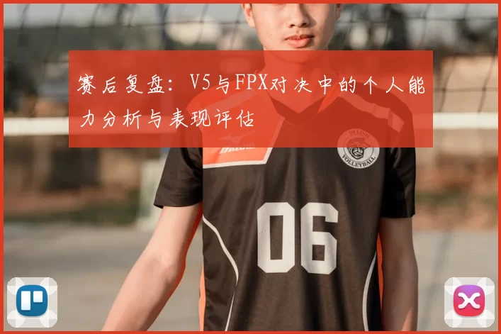 赛后复盘：V5与FPX对决中的个人能力分析与表现评估