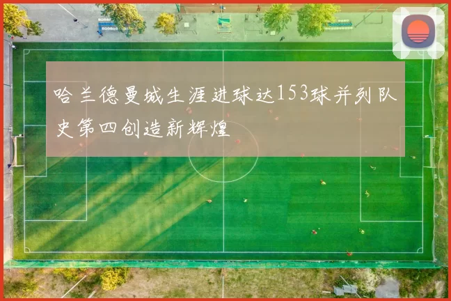 哈兰德曼城生涯进球达153球并列队史第四创造新辉煌