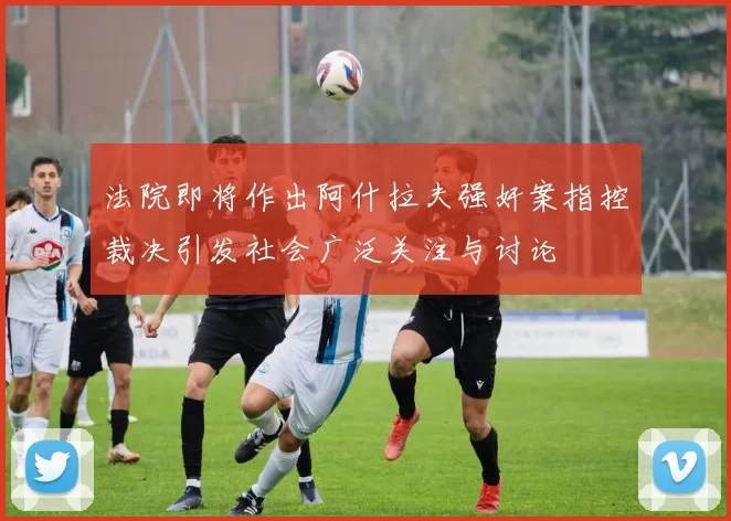 法院即将作出阿什拉夫强奸案指控裁决引发社会广泛关注与讨论