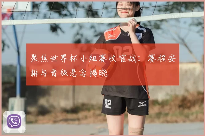 聚焦世界杯小组赛收官战:赛程安排与晋级悬念揭晓