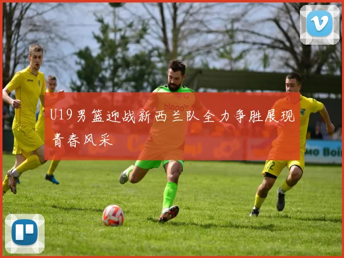 U19男篮迎战新西兰队全力争胜展现青春风采