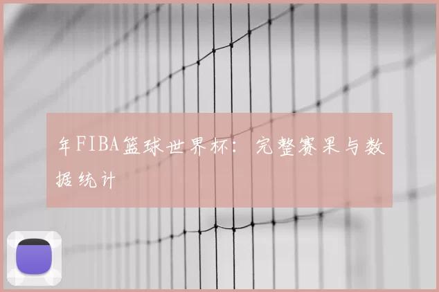 年FIBA篮球世界杯：完整赛果与数据统计