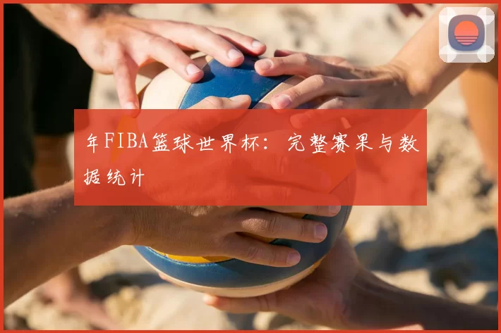 年FIBA篮球世界杯:完整赛果与数据统计