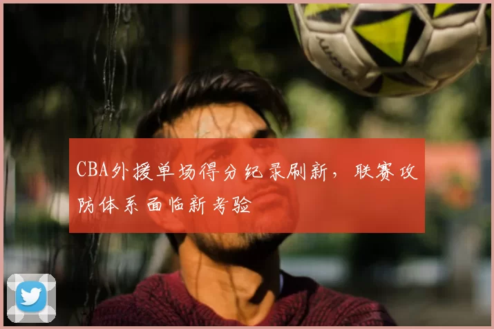 CBA外援单场得分纪录刷新,联赛攻防体系面临新考验