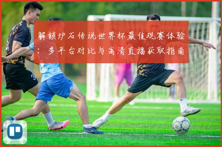 解锁炉石传说世界杯最佳观赛体验:多平台对比与高清直播获取指南