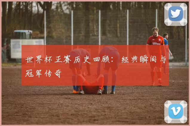 世界杯正赛历史回顾:经典瞬间与冠军传奇
