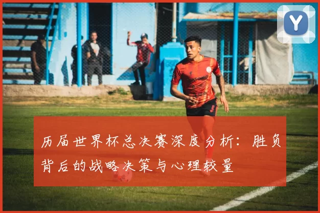 历届世界杯总决赛深度分析:胜负背后的战略决策与心理较量