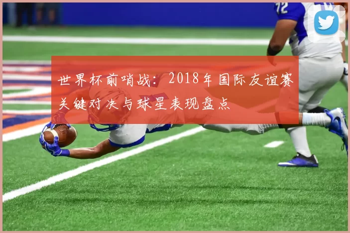 世界杯前哨战:2018年国际友谊赛关键对决与球星表现盘点