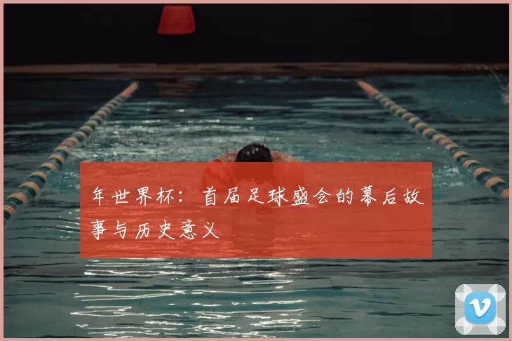 年世界杯：首届足球盛会的幕后故事与历史意义