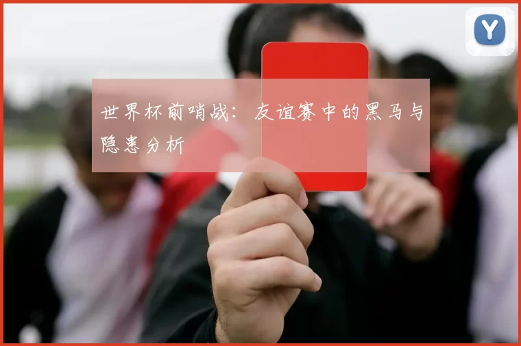 世界杯前哨战:友谊赛中的黑马与隐患分析
