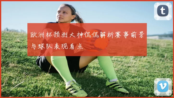 欧洲杯预测大神侃侃解析赛事前景与球队表现看点
