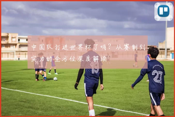 中国队打进世界杯了吗?从赛制到实力的全方位深度解读