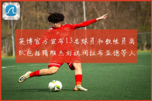英博官方宣布13名球员和教练员离队包括隋维杰刘祝润拉布亚德等人
