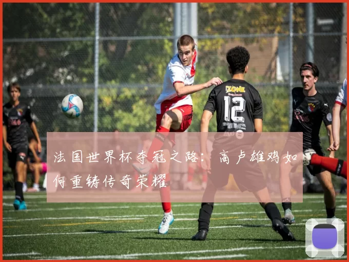 法国世界杯夺冠之路:高卢雄鸡如何重铸传奇荣耀