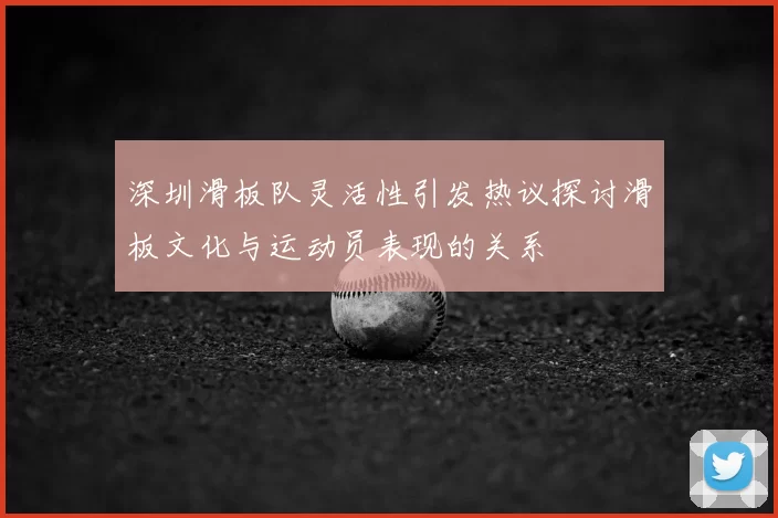 深圳滑板队灵活性引发热议探讨滑板文化与运动员表现的关系